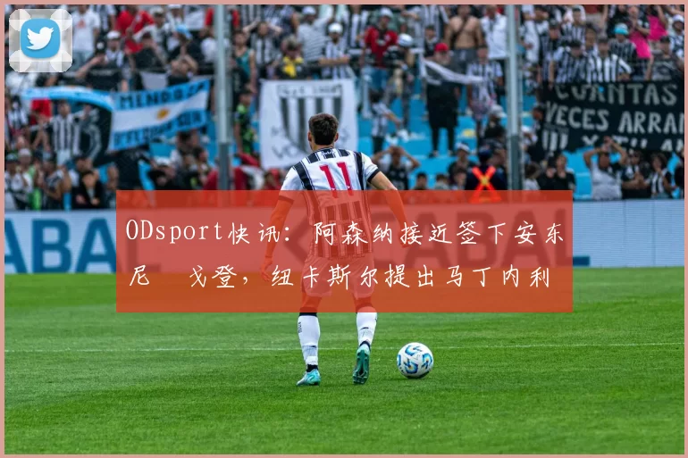 ODsport快讯：阿森纳接近签下安东尼・戈登，纽卡斯尔提出马丁内利交换条件_交易_球员_谈判