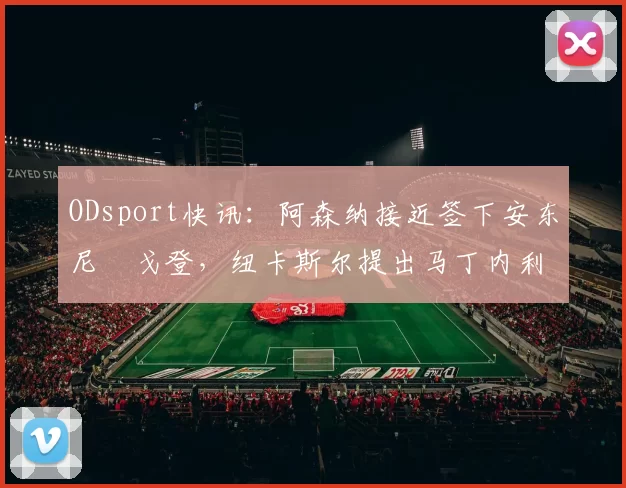 ODsport快讯：阿森纳接近签下安东尼・戈登，纽卡斯尔提出马丁内利交换条件_交易_球员_谈判
