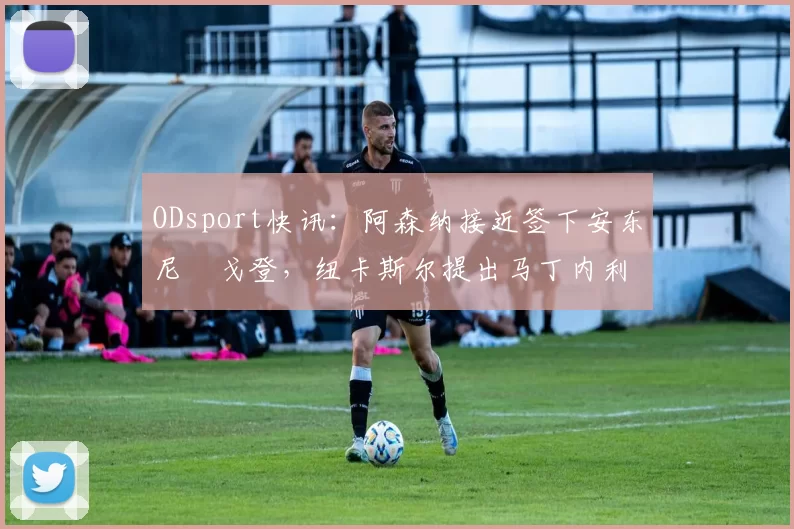 ODsport快讯:阿森纳接近签下安东尼・戈登,纽卡斯尔提出马丁内利交换条件_交易_球员_谈判