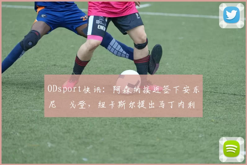 ODsport快讯：阿森纳接近签下安东尼・戈登，纽卡斯尔提出马丁内利交换条件_交易_球员_谈判