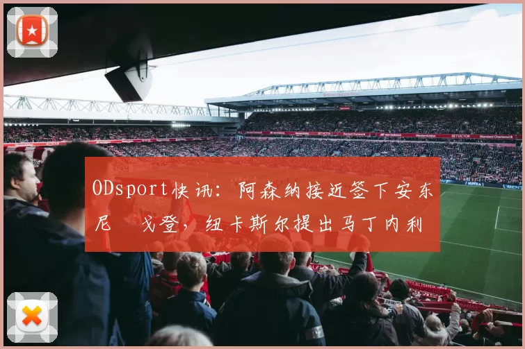 ODsport快讯：阿森纳接近签下安东尼・戈登，纽卡斯尔提出马丁内利交换条件_交易_球员_谈判