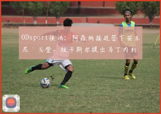 ODsport快讯:阿森纳接近签下安东尼・戈登,纽卡斯尔提出马丁内利交换条件_交易_球员_谈判