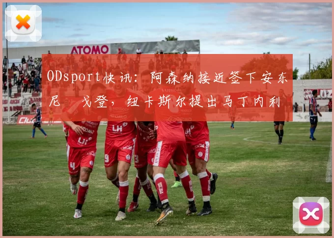 ODsport快讯：阿森纳接近签下安东尼・戈登，纽卡斯尔提出马丁内利交换条件_交易_球员_谈判