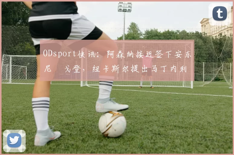 ODsport快讯：阿森纳接近签下安东尼・戈登，纽卡斯尔提出马丁内利交换条件_交易_球员_谈判