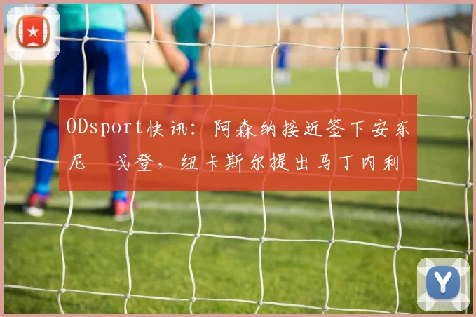 ODsport快讯:阿森纳接近签下安东尼・戈登,纽卡斯尔提出马丁内利交换条件_交易_球员_谈判