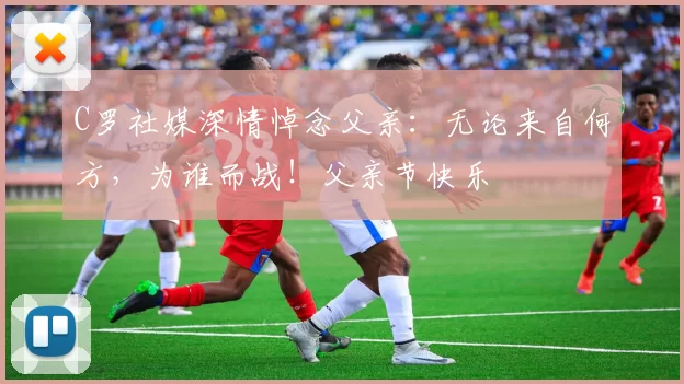 C罗社媒深情悼念父亲:无论来自何方,为谁而战!父亲节快乐️