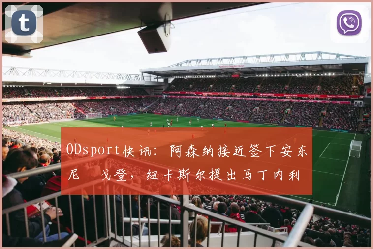 ODsport快讯：阿森纳接近签下安东尼・戈登，纽卡斯尔提出马丁内利交换条件_交易_球员_谈判