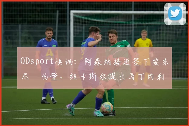 ODsport快讯:阿森纳接近签下安东尼・戈登,纽卡斯尔提出马丁内利交换条件_交易_球员_谈判
