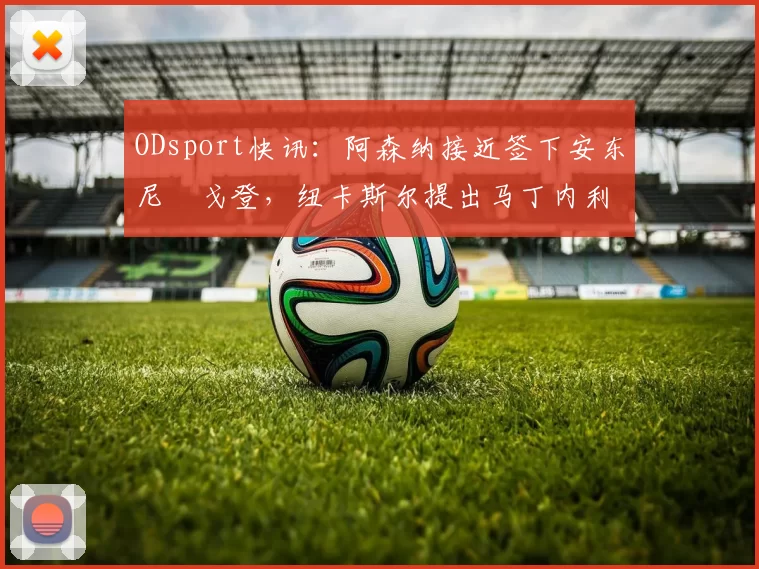 ODsport快讯：阿森纳接近签下安东尼・戈登，纽卡斯尔提出马丁内利交换条件_交易_球员_谈判