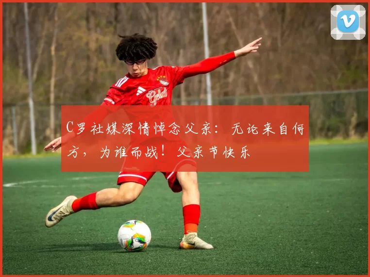 C罗社媒深情悼念父亲:无论来自何方,为谁而战!父亲节快乐️