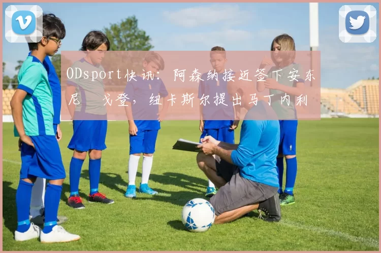 ODsport快讯：阿森纳接近签下安东尼・戈登，纽卡斯尔提出马丁内利交换条件_交易_球员_谈判
