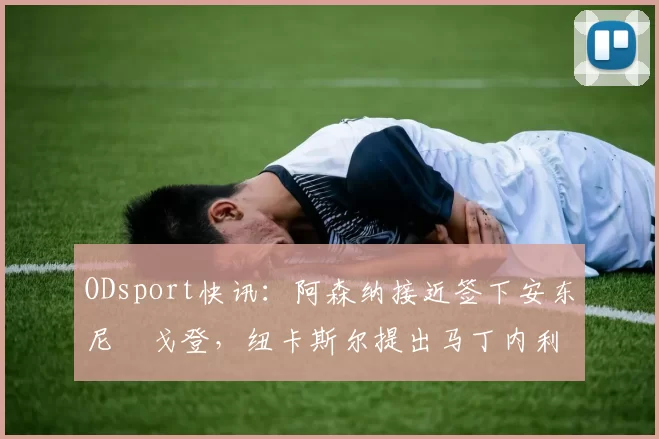 ODsport快讯：阿森纳接近签下安东尼・戈登，纽卡斯尔提出马丁内利交换条件_交易_球员_谈判