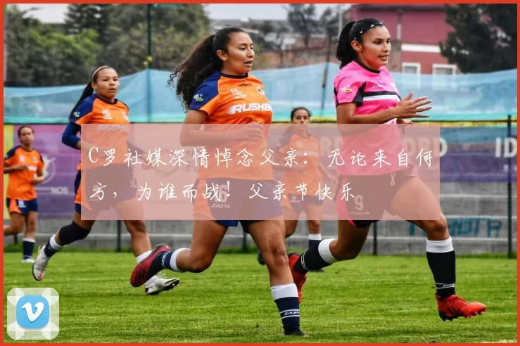 C罗社媒深情悼念父亲:无论来自何方,为谁而战!父亲节快乐️