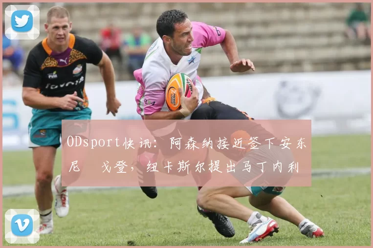 ODsport快讯：阿森纳接近签下安东尼・戈登，纽卡斯尔提出马丁内利交换条件_交易_球员_谈判