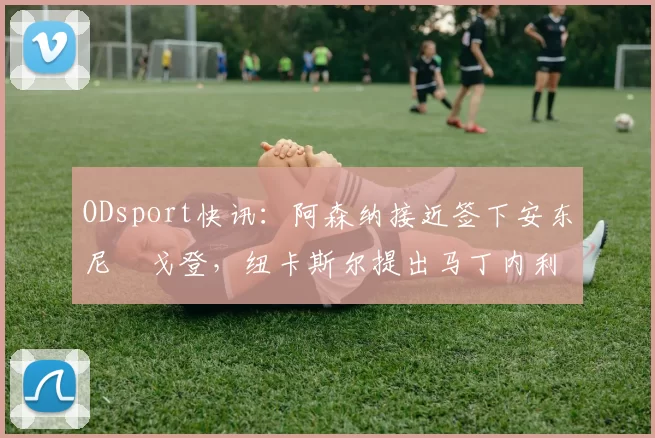 ODsport快讯:阿森纳接近签下安东尼・戈登,纽卡斯尔提出马丁内利交换条件_交易_球员_谈判