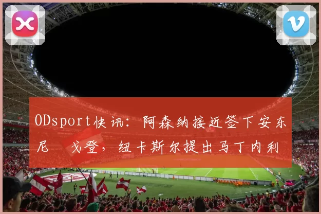 ODsport快讯:阿森纳接近签下安东尼・戈登,纽卡斯尔提出马丁内利交换条件_交易_球员_谈判