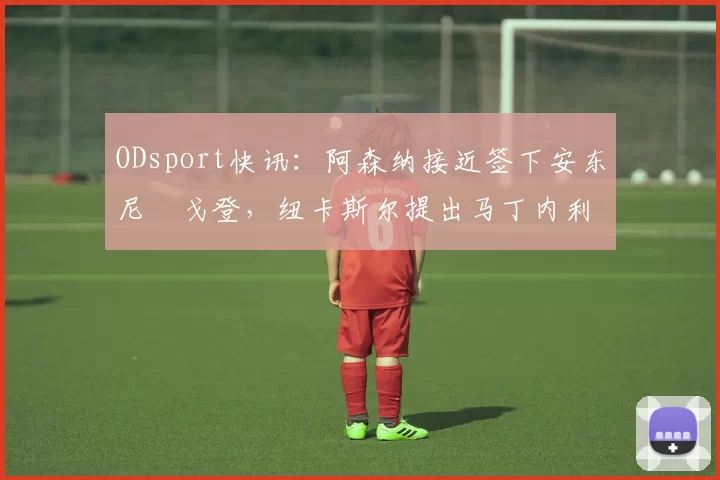 ODsport快讯:阿森纳接近签下安东尼・戈登,纽卡斯尔提出马丁内利交换条件_交易_球员_谈判