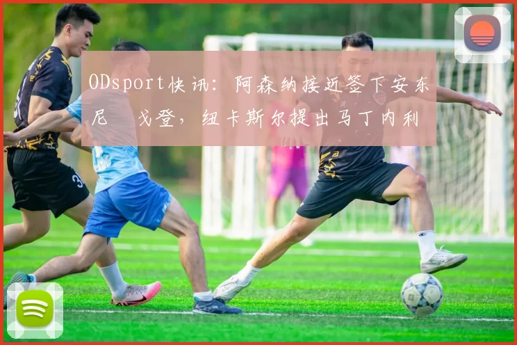 ODsport快讯：阿森纳接近签下安东尼・戈登，纽卡斯尔提出马丁内利交换条件_交易_球员_谈判