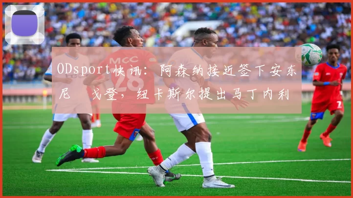 ODsport快讯：阿森纳接近签下安东尼・戈登，纽卡斯尔提出马丁内利交换条件_交易_球员_谈判