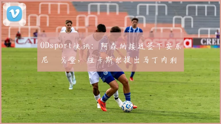 ODsport快讯：阿森纳接近签下安东尼・戈登，纽卡斯尔提出马丁内利交换条件_交易_球员_谈判
