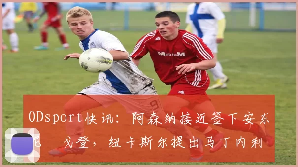 ODsport快讯:阿森纳接近签下安东尼・戈登,纽卡斯尔提出马丁内利交换条件_交易_球员_谈判