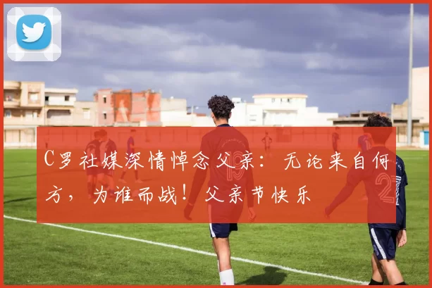 C罗社媒深情悼念父亲:无论来自何方,为谁而战!父亲节快乐️