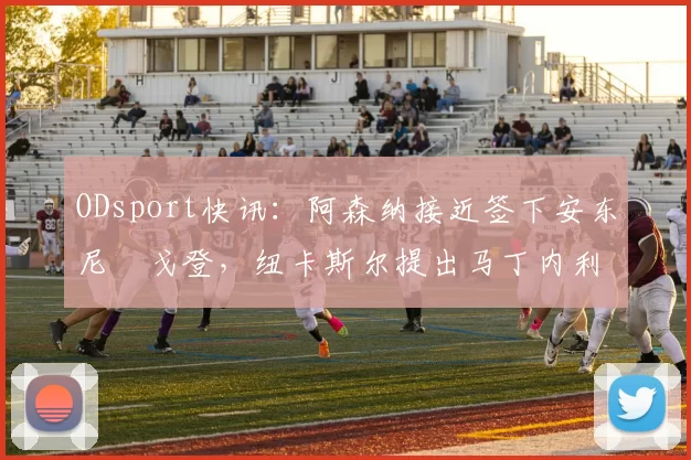 ODsport快讯：阿森纳接近签下安东尼・戈登，纽卡斯尔提出马丁内利交换条件_交易_球员_谈判