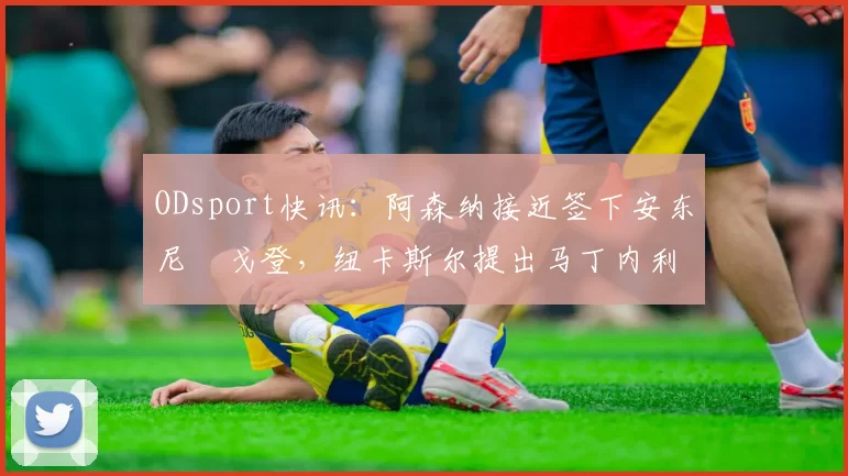 ODsport快讯：阿森纳接近签下安东尼・戈登，纽卡斯尔提出马丁内利交换条件_交易_球员_谈判