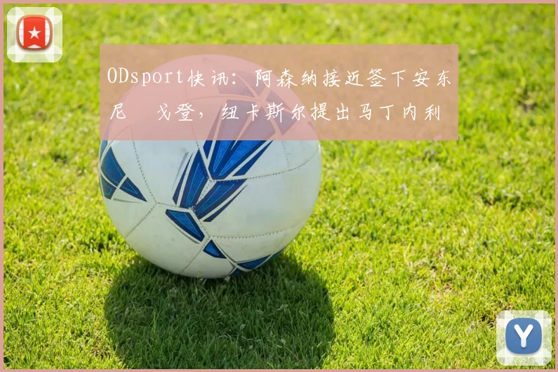 ODsport快讯:阿森纳接近签下安东尼・戈登,纽卡斯尔提出马丁内利交换条件_交易_球员_谈判