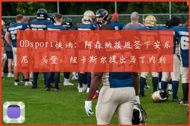 ODsport快讯:阿森纳接近签下安东尼・戈登,纽卡斯尔提出马丁内利交换条件_交易_球员_谈判