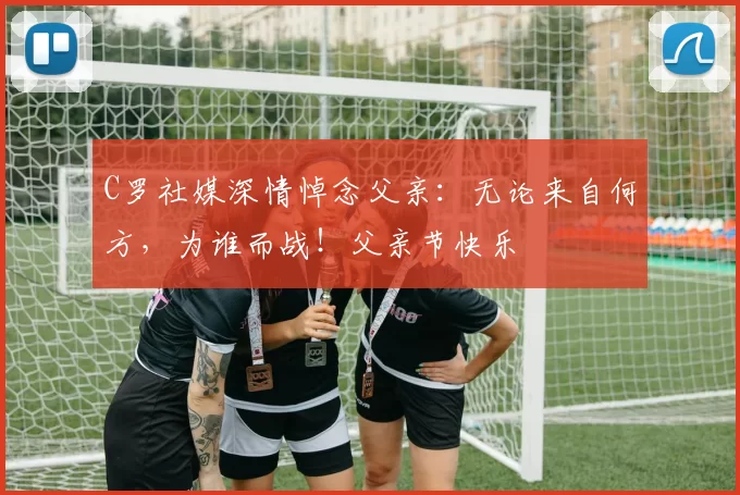 C罗社媒深情悼念父亲:无论来自何方,为谁而战!父亲节快乐️