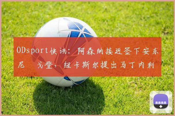ODsport快讯：阿森纳接近签下安东尼・戈登，纽卡斯尔提出马丁内利交换条件_交易_球员_谈判