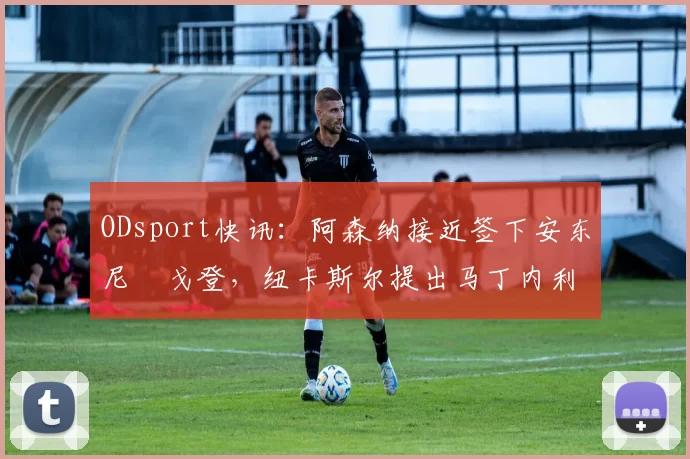 ODsport快讯：阿森纳接近签下安东尼・戈登，纽卡斯尔提出马丁内利交换条件_交易_球员_谈判