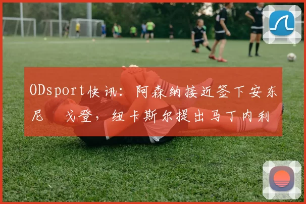 ODsport快讯：阿森纳接近签下安东尼・戈登，纽卡斯尔提出马丁内利交换条件_交易_球员_谈判
