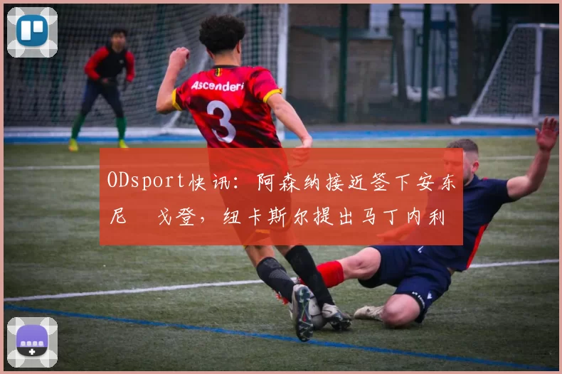 ODsport快讯：阿森纳接近签下安东尼・戈登，纽卡斯尔提出马丁内利交换条件_交易_球员_谈判