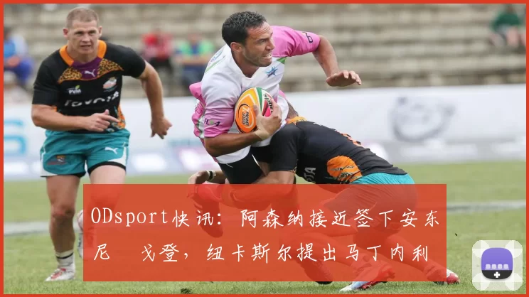 ODsport快讯：阿森纳接近签下安东尼・戈登，纽卡斯尔提出马丁内利交换条件_交易_球员_谈判