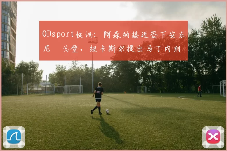 ODsport快讯:阿森纳接近签下安东尼・戈登,纽卡斯尔提出马丁内利交换条件_交易_球员_谈判