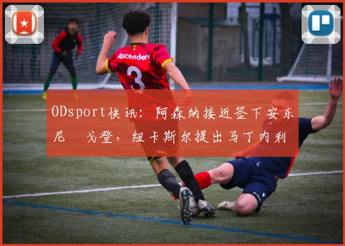 ODsport快讯：阿森纳接近签下安东尼・戈登，纽卡斯尔提出马丁内利交换条件_交易_球员_谈判