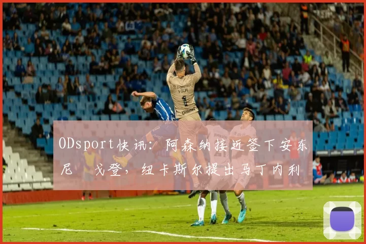 ODsport快讯：阿森纳接近签下安东尼・戈登，纽卡斯尔提出马丁内利交换条件_交易_球员_谈判