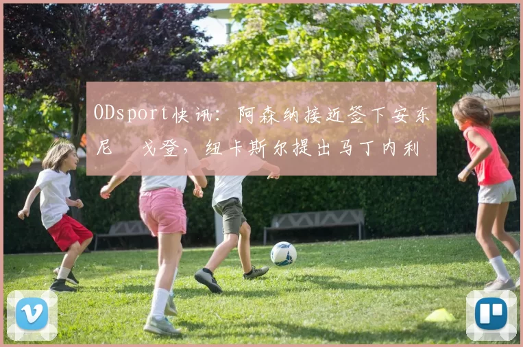 ODsport快讯:阿森纳接近签下安东尼・戈登,纽卡斯尔提出马丁内利交换条件_交易_球员_谈判