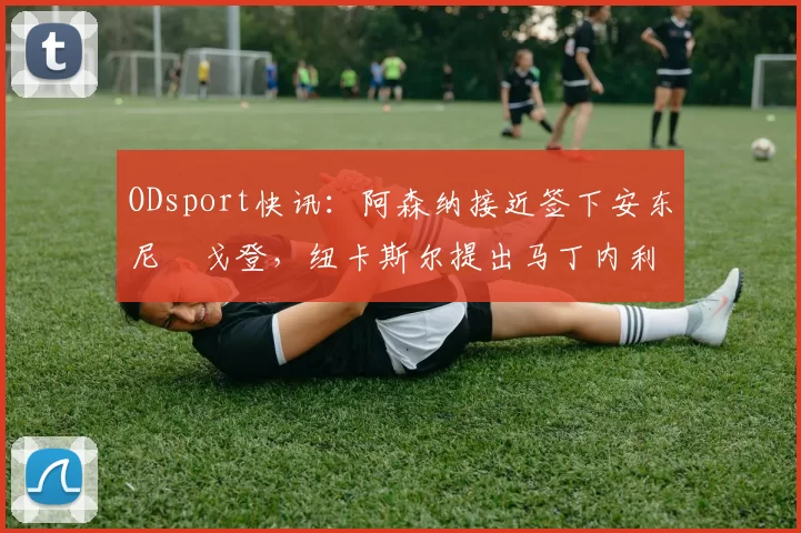 ODsport快讯:阿森纳接近签下安东尼・戈登,纽卡斯尔提出马丁内利交换条件_交易_球员_谈判