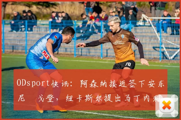 ODsport快讯:阿森纳接近签下安东尼・戈登,纽卡斯尔提出马丁内利交换条件_交易_球员_谈判