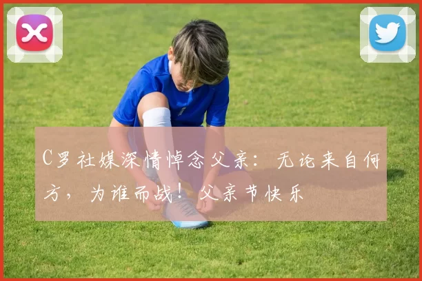 C罗社媒深情悼念父亲:无论来自何方,为谁而战!父亲节快乐️