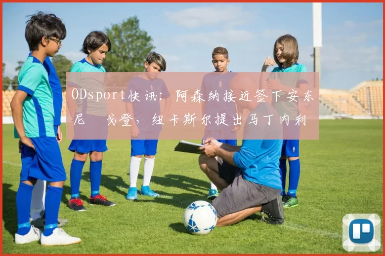 ODsport快讯:阿森纳接近签下安东尼・戈登,纽卡斯尔提出马丁内利交换条件_交易_球员_谈判