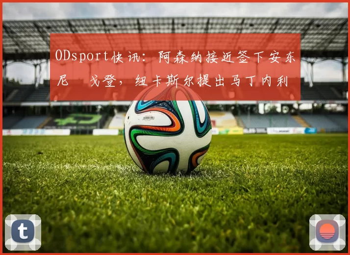 ODsport快讯：阿森纳接近签下安东尼・戈登，纽卡斯尔提出马丁内利交换条件_交易_球员_谈判