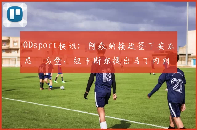 ODsport快讯：阿森纳接近签下安东尼・戈登，纽卡斯尔提出马丁内利交换条件_交易_球员_谈判