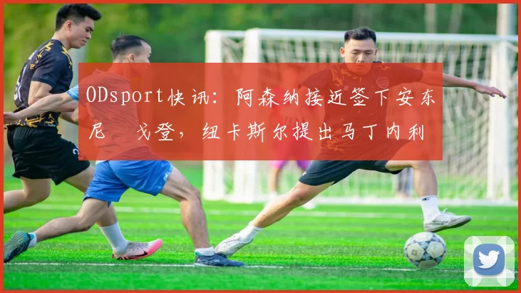 ODsport快讯：阿森纳接近签下安东尼・戈登，纽卡斯尔提出马丁内利交换条件_交易_球员_谈判