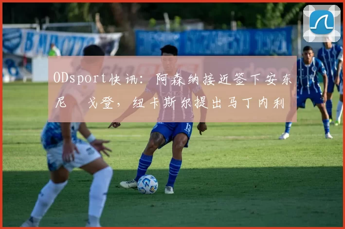 ODsport快讯：阿森纳接近签下安东尼・戈登，纽卡斯尔提出马丁内利交换条件_交易_球员_谈判