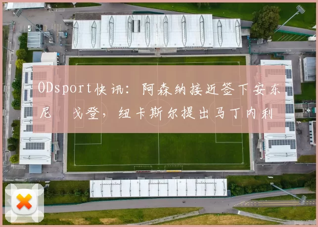 ODsport快讯：阿森纳接近签下安东尼・戈登，纽卡斯尔提出马丁内利交换条件_交易_球员_谈判