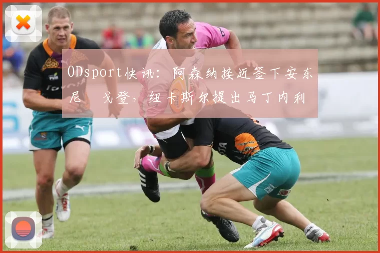 ODsport快讯:阿森纳接近签下安东尼・戈登,纽卡斯尔提出马丁内利交换条件_交易_球员_谈判